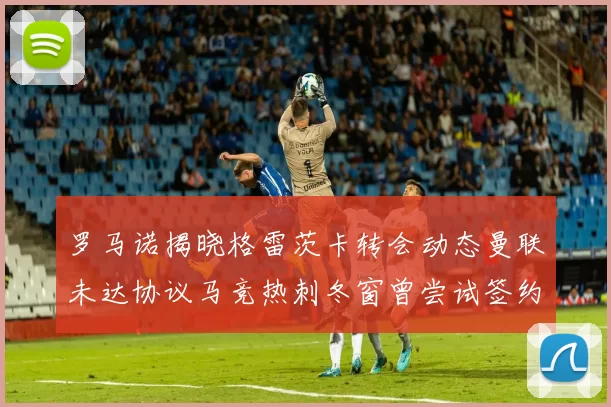罗马诺揭晓格雷茨卡转会动态曼联未达协议马竞热刺冬窗曾尝试签约