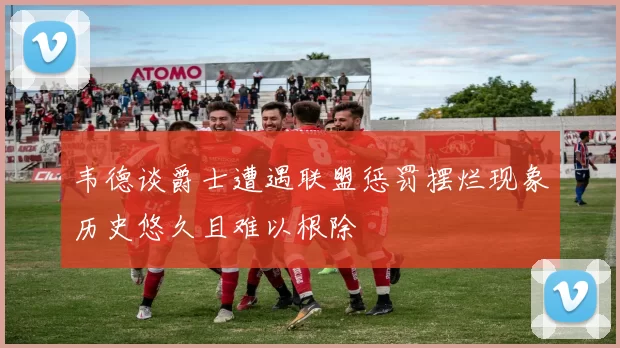 韦德谈爵士遭遇联盟惩罚摆烂现象历史悠久且难以根除