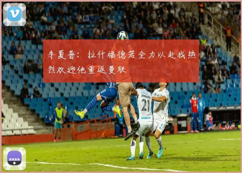 李夏普：拉什福德若全力以赴我热烈欢迎他重返曼联