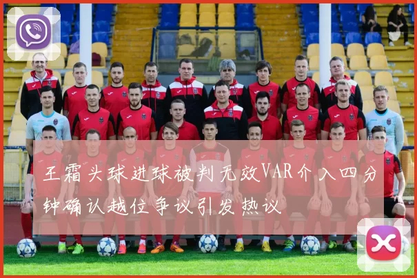 王霜头球进球被判无效VAR介入四分钟确认越位争议引发热议