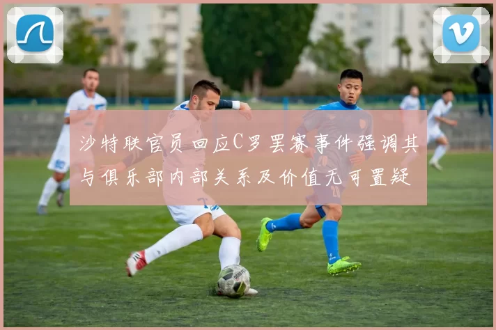 沙特联官员回应C罗罢赛事件强调其与俱乐部内部关系及价值无可置疑