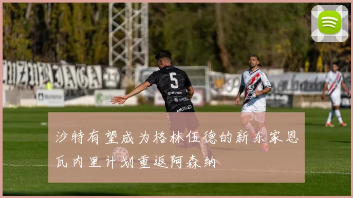 沙特有望成为格林伍德的新东家恩瓦内里计划重返阿森纳
