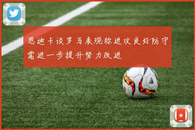 恩迪卡谈罗马表现称进攻良好防守需进一步提升努力改进