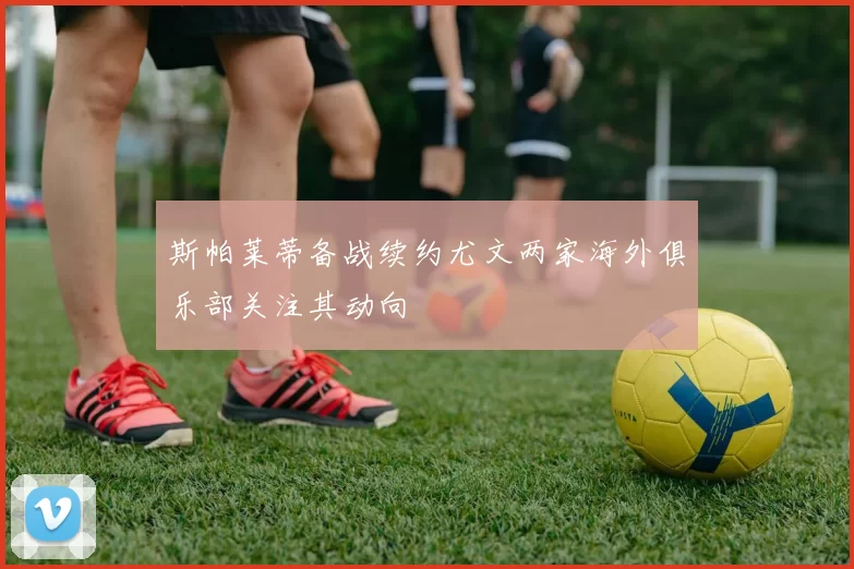斯帕莱蒂备战续约尤文两家海外俱乐部关注其动向