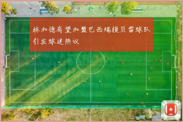 林加德有望加盟巴西瑞模贝雷球队引发球迷热议