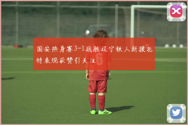 国安热身赛3-1战胜辽宁铁人新援孔特表现获赞引关注