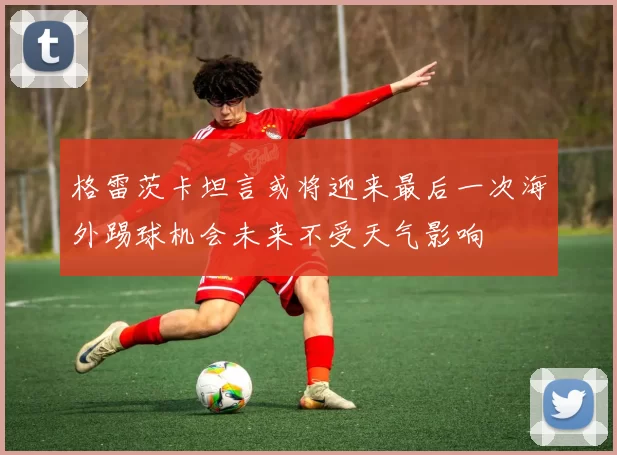 格雷茨卡坦言或将迎来最后一次海外踢球机会未来不受天气影响