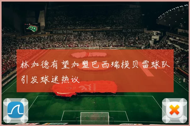 林加德有望加盟巴西瑞模贝雷球队引发球迷热议