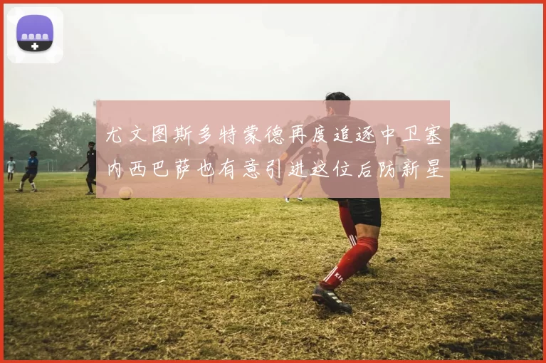 尤文图斯多特蒙德再度追逐中卫塞内西巴萨也有意引进这位后防新星