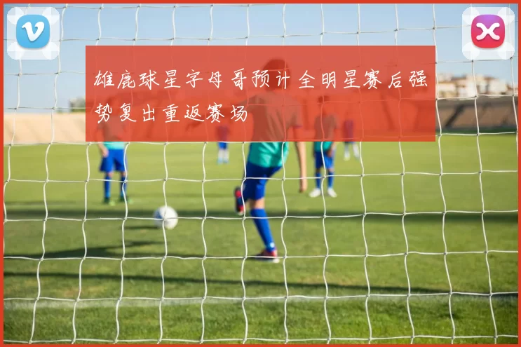 雄鹿球星字母哥预计全明星赛后强势复出重返赛场
