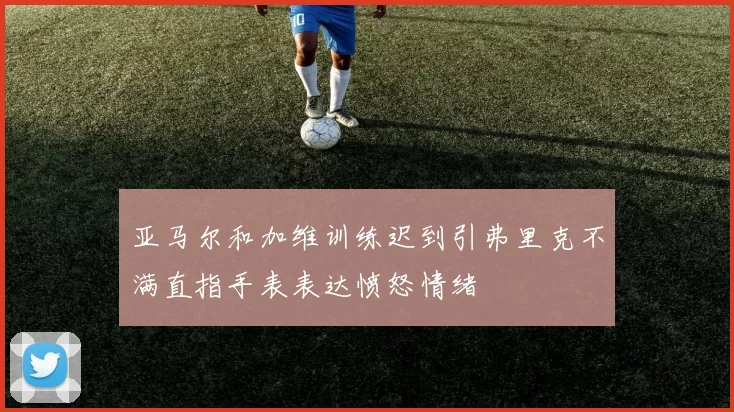 亚马尔和加维训练迟到引弗里克不满直指手表表达愤怒情绪
