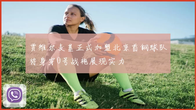 贾维尔麦基正式加盟北京首钢球队将身穿0号战袍展现实力