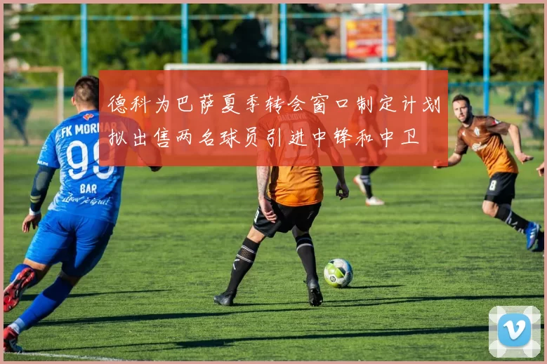 德科为巴萨夏季转会窗口制定计划拟出售两名球员引进中锋和中卫