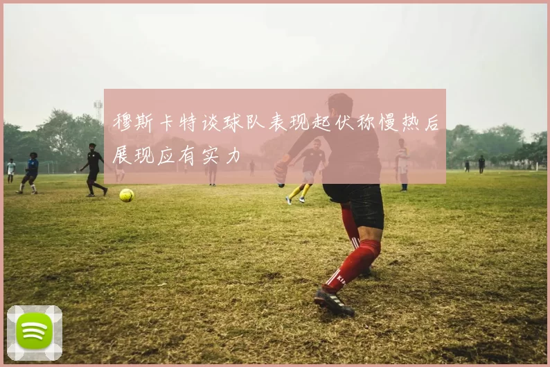 穆斯卡特谈球队表现起伏称慢热后展现应有实力