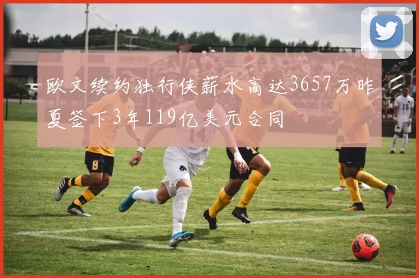 欧文续约独行侠薪水高达3657万昨夏签下3年119亿美元合同
