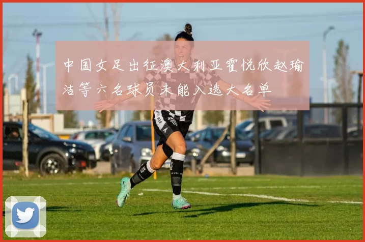 中国女足出征澳大利亚霍悦欣赵瑜洁等六名球员未能入选大名单