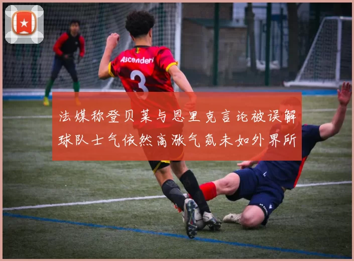 法媒称登贝莱与恩里克言论被误解球队士气依然高涨气氛未如外界所想紧张