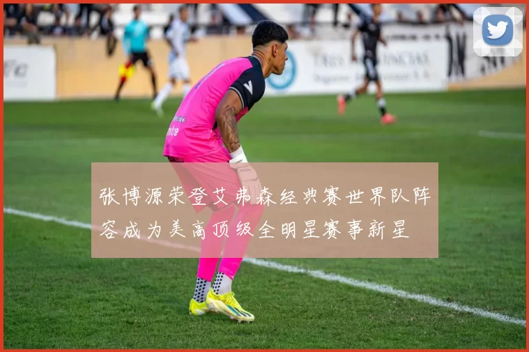 张博源荣登艾弗森经典赛世界队阵容成为美高顶级全明星赛事新星