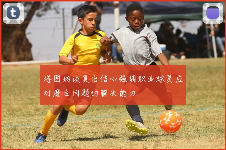 塔图姆谈复出信心强调职业球员应对磨合问题的解决能力
