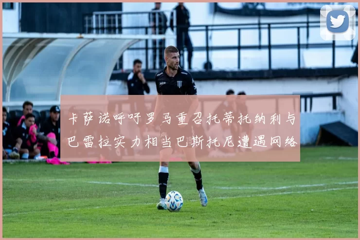卡萨诺呼吁罗马重召托蒂托纳利与巴雷拉实力相当巴斯托尼遭遇网络暴力