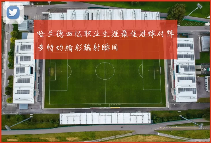 哈兰德回忆职业生涯最佳进球对阵多特的精彩踹射瞬间