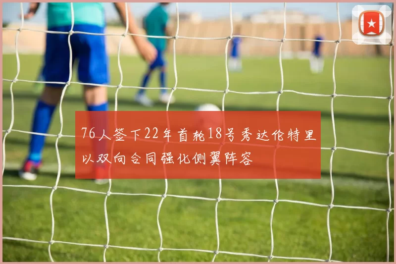 76人签下22年首轮18号秀达伦特里以双向合同强化侧翼阵容