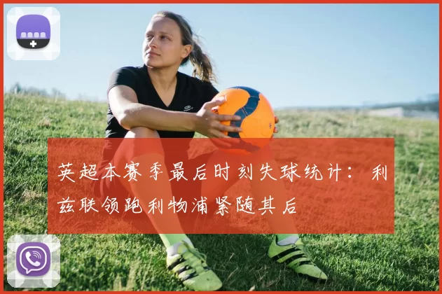英超本赛季最后时刻失球统计：利兹联领跑利物浦紧随其后
