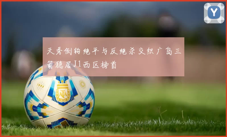 天秀倒钩绝平与反绝杀交织广岛三箭稳居J1西区榜首